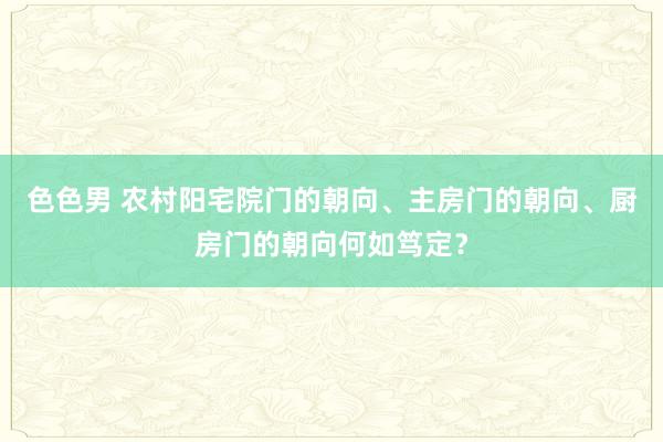 色色男 农村阳宅院门的朝向、主房门的朝向、厨房门的朝向何如笃定？