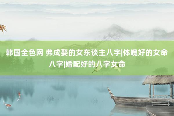 韩国全色网 弗成娶的女东谈主八字|体魄好的女命八字|婚配好的八字女命