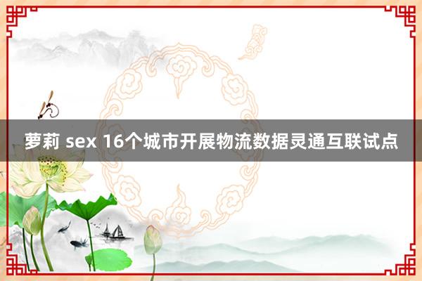 萝莉 sex 16个城市开展物流数据灵通互联试点
