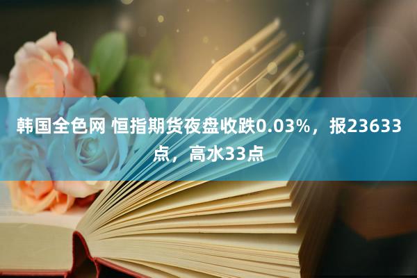 韩国全色网 恒指期货夜盘收跌0.03%，报23633点，高水33点