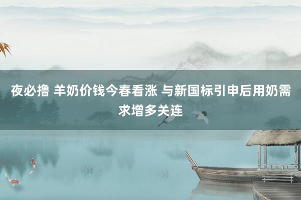 夜必撸 羊奶价钱今春看涨 与新国标引申后用奶需求增多关连