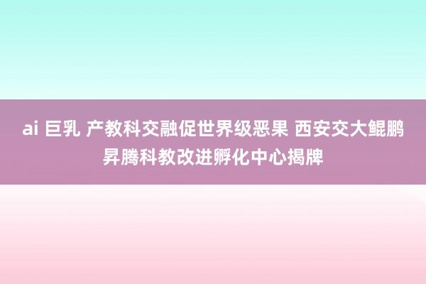 ai 巨乳 产教科交融促世界级恶果 西安交大鲲鹏昇腾科教改进孵化中心揭牌