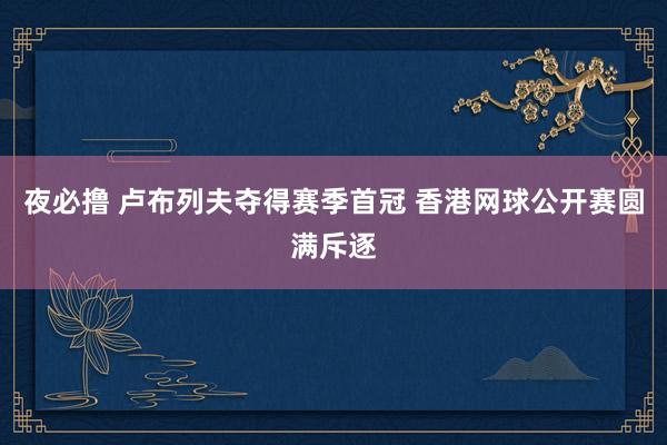 夜必撸 卢布列夫夺得赛季首冠 香港网球公开赛圆满斥逐
