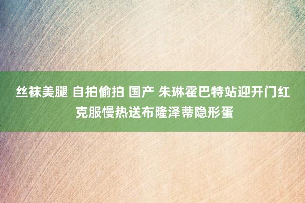 丝袜美腿 自拍偷拍 国产 朱琳霍巴特站迎开门红 克服慢热送布隆泽蒂隐形蛋