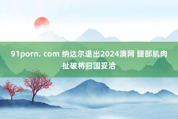 91porn. com 纳达尔退出2024澳网 腿部肌肉扯破将归国妥洽