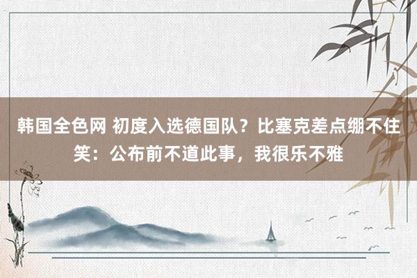 韩国全色网 初度入选德国队？比塞克差点绷不住笑：公布前不道此事，我很乐不雅