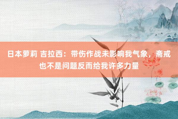 日本萝莉 吉拉西：带伤作战未影响我气象，斋戒也不是问题反而给我许多力量