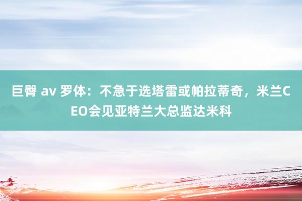 巨臀 av 罗体：不急于选塔雷或帕拉蒂奇，米兰CEO会见亚特兰大总监达米科