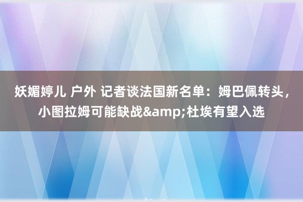 妖媚婷儿 户外 记者谈法国新名单：姆巴佩转头，小图拉姆可能缺战&杜埃有望入选