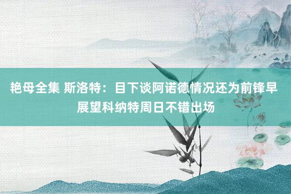 艳母全集 斯洛特：目下谈阿诺德情况还为前锋早 展望科纳特周日不错出场