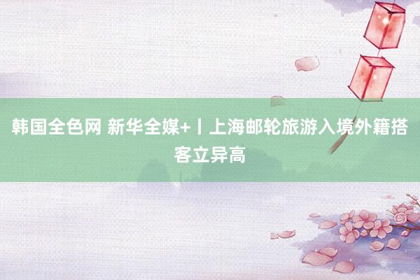 韩国全色网 新华全媒+丨上海邮轮旅游入境外籍搭客立异高