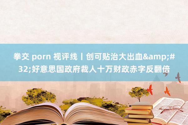 拳交 porn 视评线丨创可贴治大出血&#32;好意思国政府裁人十万财政赤字反翻倍