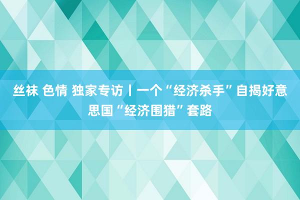 丝袜 色情 独家专访丨一个“经济杀手”自揭好意思国“经济围猎”套路