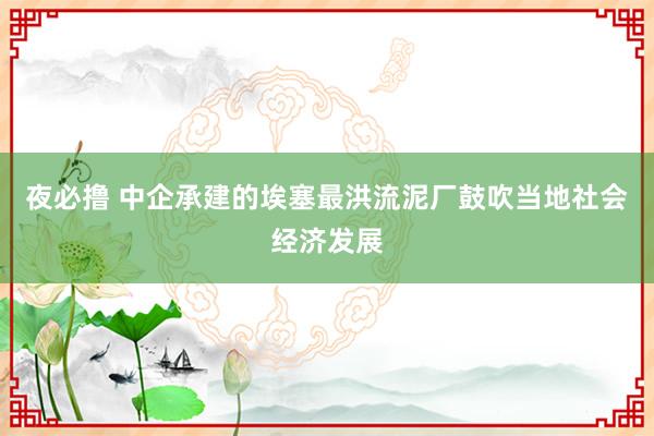 夜必撸 中企承建的埃塞最洪流泥厂鼓吹当地社会经济发展