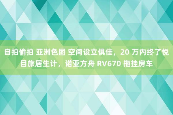 自拍偷拍 亚洲色图 空间设立俱佳，20 万内终了悦目旅居生计，诺亚方舟 RV670 拖挂房车