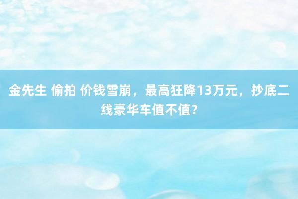 金先生 偷拍 价钱雪崩，最高狂降13万元，抄底二线豪华车值不值？