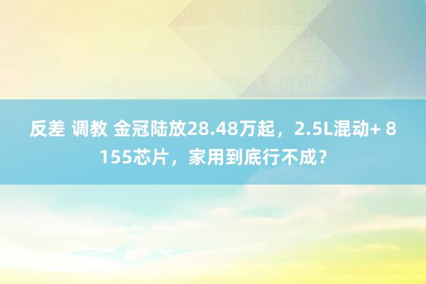 反差 调教 金冠陆放28.48万起，2.5L混动+ 8155芯片，家用到底行不成？