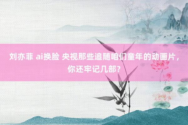 刘亦菲 ai换脸 央视那些追随咱们童年的动画片，你还牢记几部？