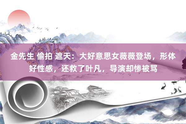 金先生 偷拍 遮天：大好意思女薇薇登场，形体好性感，还救了叶凡，导演却惨被骂