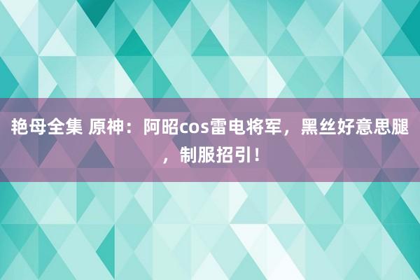 艳母全集 原神：阿昭cos雷电将军，黑丝好意思腿，制服招引！