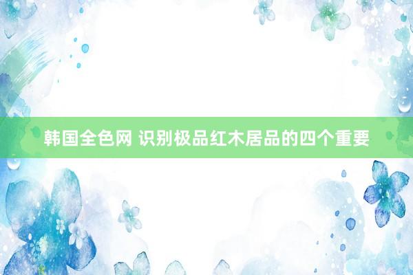 韩国全色网 识别极品红木居品的四个重要