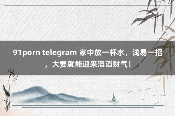 91porn telegram 家中放一杯水，浅易一招，大要就能迎来滔滔财气！