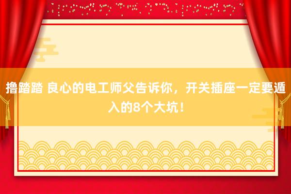 撸踏踏 良心的电工师父告诉你，开关插座一定要遁入的8个大坑！