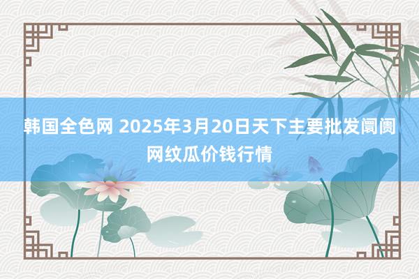 韩国全色网 2025年3月20日天下主要批发阛阓网纹瓜价钱行情