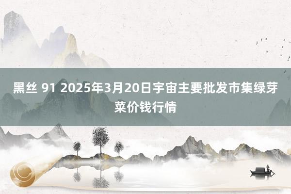 黑丝 91 2025年3月20日宇宙主要批发市集绿芽菜价钱行情