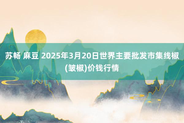 苏畅 麻豆 2025年3月20日世界主要批发市集线椒(皱椒)价钱行情