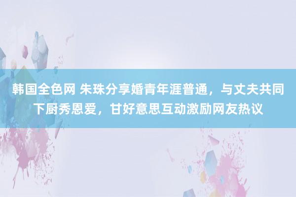 韩国全色网 朱珠分享婚青年涯普通，与丈夫共同下厨秀恩爱，甘好意思互动激励网友热议