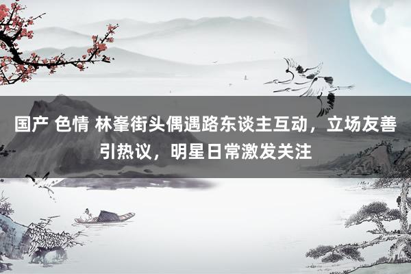 国产 色情 林峯街头偶遇路东谈主互动，立场友善引热议，明星日常激发关注