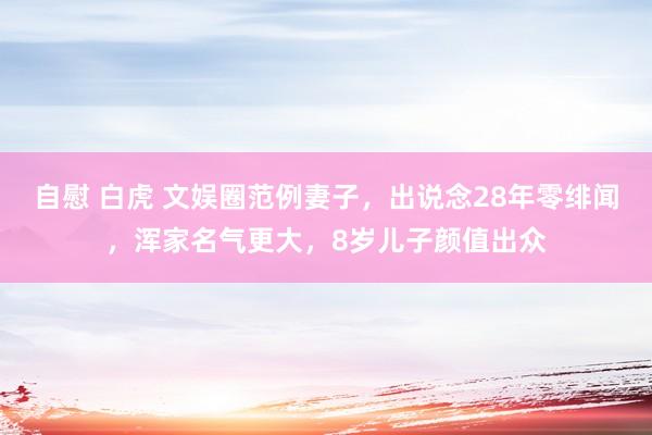 自慰 白虎 文娱圈范例妻子，出说念28年零绯闻，浑家名气更大，8岁儿子颜值出众