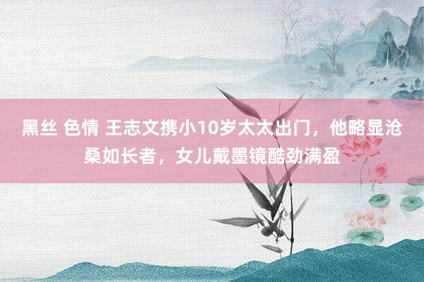 黑丝 色情 王志文携小10岁太太出门，他略显沧桑如长者，女儿戴墨镜酷劲满盈