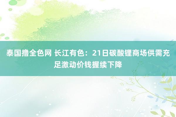 泰国撸全色网 长江有色：21日碳酸锂商场供需充足激动价钱握续下降