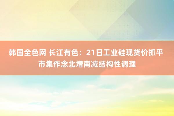 韩国全色网 长江有色：21日工业硅现货价抓平 市集作念北增南减结构性调理