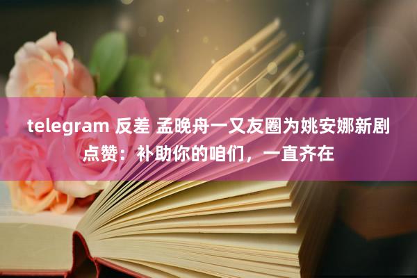 telegram 反差 孟晚舟一又友圈为姚安娜新剧点赞：补助你的咱们，一直齐在