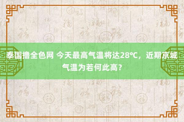 泰国撸全色网 今天最高气温将达28℃，近期京城气温为若何此高？