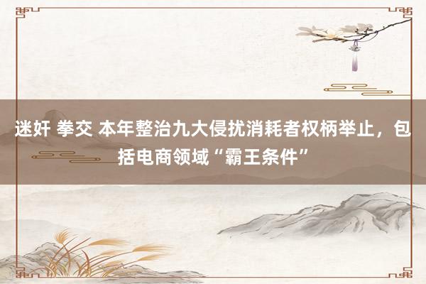 迷奸 拳交 本年整治九大侵扰消耗者权柄举止，包括电商领域“霸王条件”