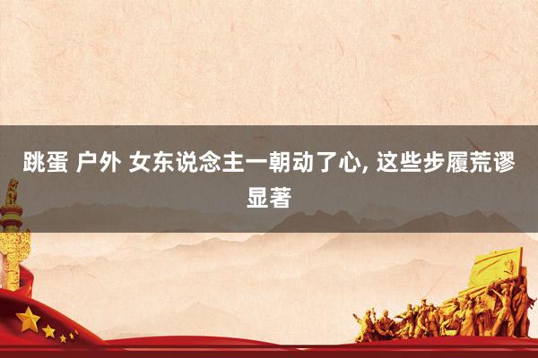 跳蛋 户外 女东说念主一朝动了心， 这些步履荒谬显著