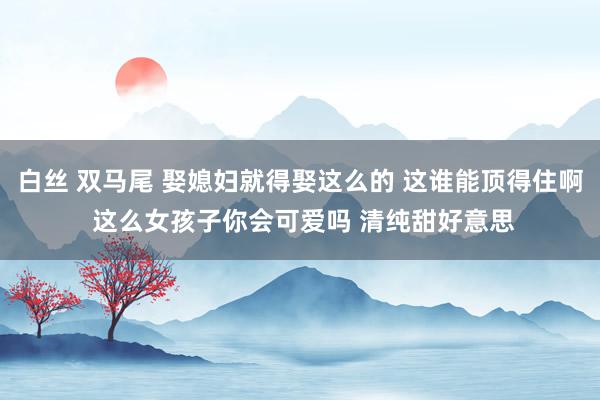 白丝 双马尾 娶媳妇就得娶这么的 这谁能顶得住啊 这么女孩子你会可爱吗 清纯甜好意思