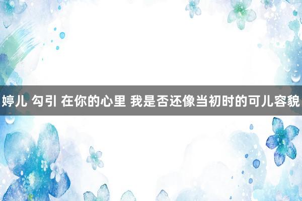 婷儿 勾引 在你的心里 我是否还像当初时的可儿容貌