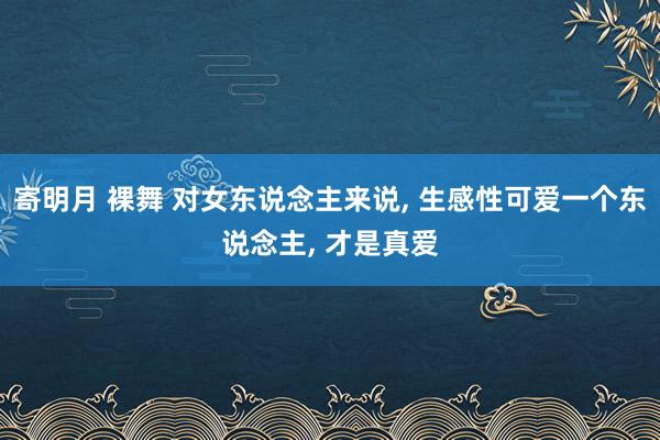 寄明月 裸舞 对女东说念主来说， 生感性可爱一个东说念主， 才是真爱