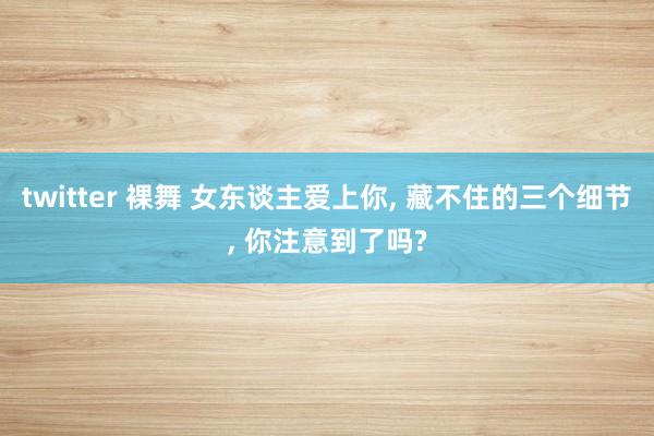 twitter 裸舞 女东谈主爱上你， 藏不住的三个细节， 你注意到了吗?