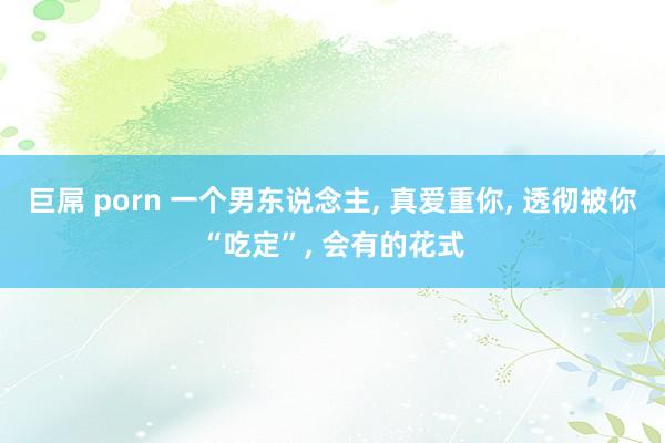 巨屌 porn 一个男东说念主， 真爱重你， 透彻被你“吃定”， 会有的花式