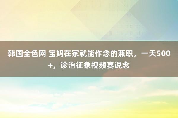 韩国全色网 宝妈在家就能作念的兼职，一天500+，诊治征象视频赛说念