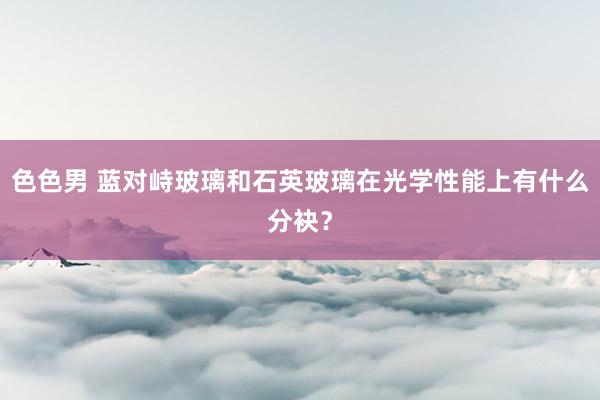 色色男 蓝对峙玻璃和石英玻璃在光学性能上有什么分袂？