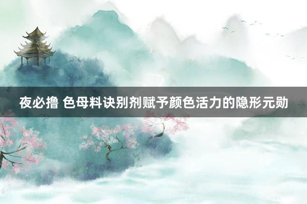 夜必撸 色母料诀别剂赋予颜色活力的隐形元勋