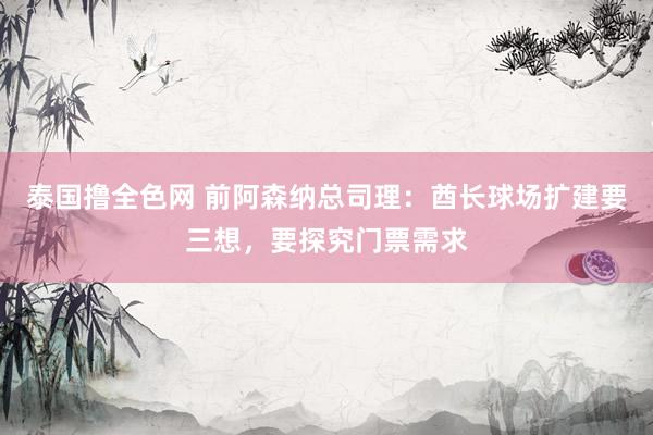 泰国撸全色网 前阿森纳总司理：酋长球场扩建要三想，要探究门票需求