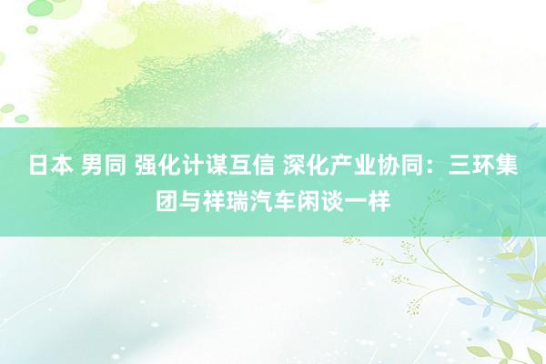 日本 男同 强化计谋互信 深化产业协同：三环集团与祥瑞汽车闲谈一样